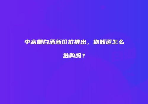 中高端白酒新价位推出，你知道怎么选购吗？