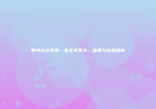 贵州古坛老酒：非正宗茅台，品质与价格探秘