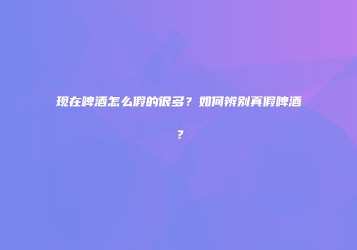 现在啤酒怎么假的很多？如何辨别真假啤酒？