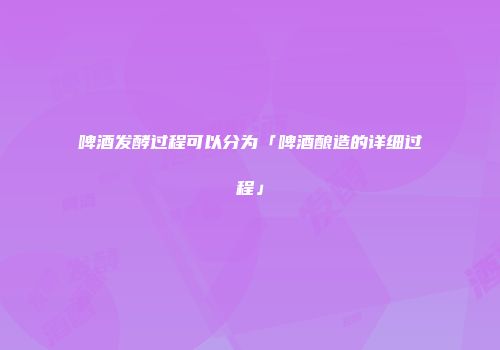 啤酒发酵过程可以分为「啤酒酿造的详细过程」