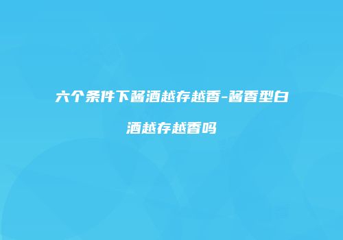 六个条件下酱酒越存越香-酱香型白酒越存越香吗