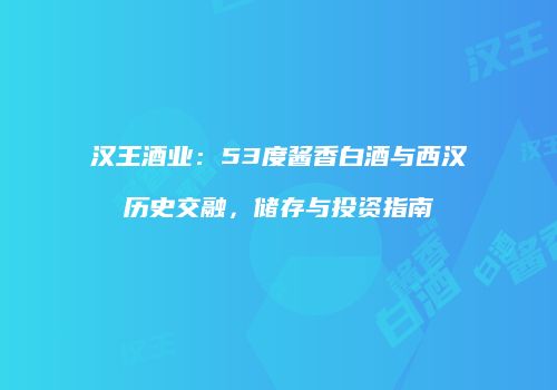 汉王酒业：53度酱香白酒与西汉历史交融，储存与投资指南
