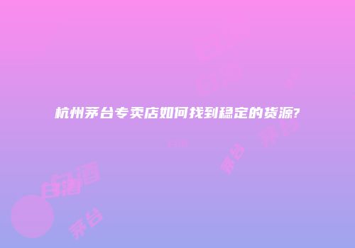 杭州茅台专卖店如何找到稳定的货源?