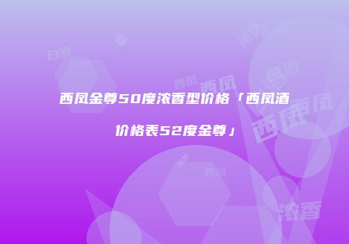 西凤金尊50度浓香型价格「西凤酒价格表52度金尊」