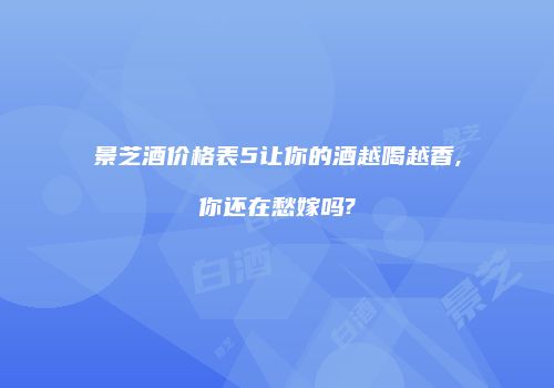 景芝酒价格表5让你的酒越喝越香,你还在愁嫁吗?