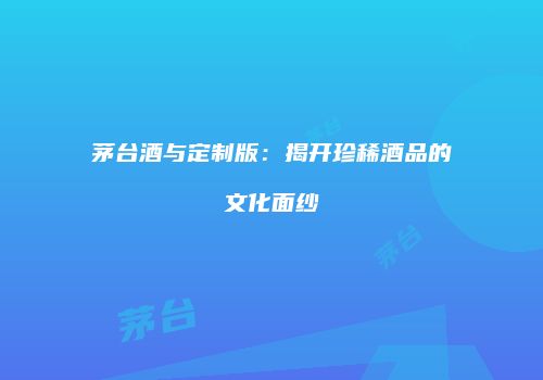 茅台酒与定制版：揭开珍稀酒品的文化面纱
