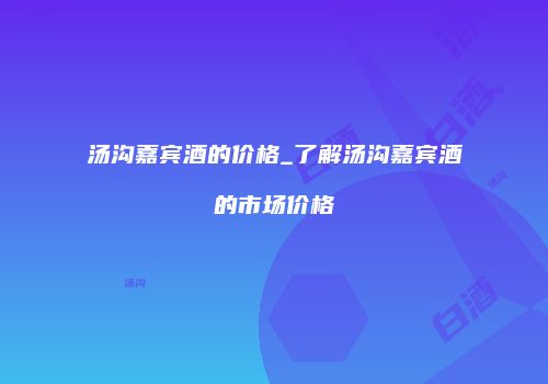 汤沟嘉宾酒的价格_了解汤沟嘉宾酒的市场价格