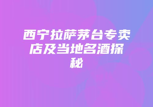 西宁拉萨茅台专卖店及当地名酒探秘