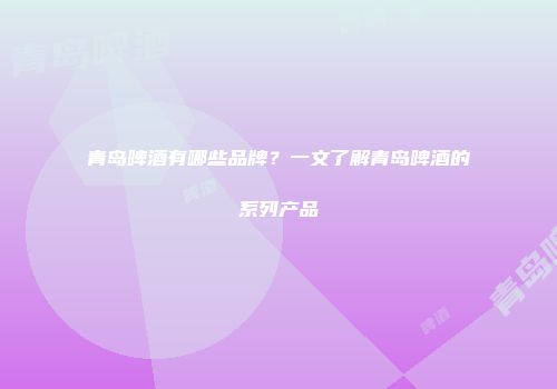 青岛啤酒有哪些品牌？一文了解青岛啤酒的系列产品