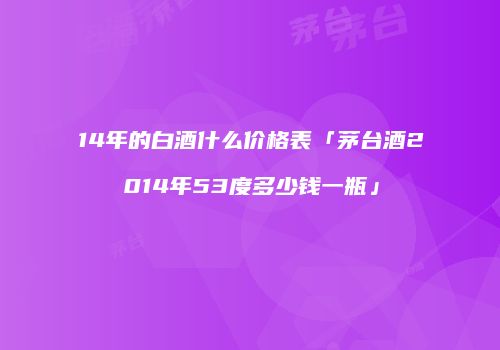 14年的白酒什么价格表「茅台酒2014年53度多少钱一瓶」