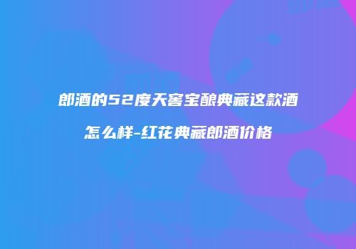 郎酒的52度天窖宝酿典藏这款酒怎么样-红花典藏郎酒价格