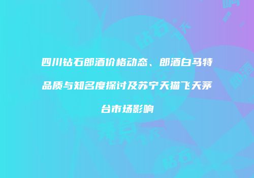 四川钻石郎酒价格动态、郎酒白马特品质与知名度探讨及苏宁天猫飞天茅台市场影响