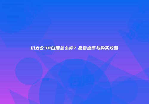 川太公38白酒怎么样？品尝点评与购买攻略