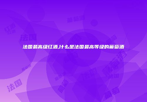 法国最高级红酒,什么是法国最高等级的葡萄酒
