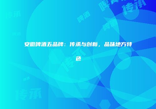 安徽啤酒五品牌：传承与创新，品味地方特色