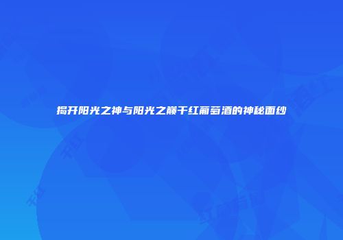 揭开阳光之神与阳光之巅干红葡萄酒的神秘面纱