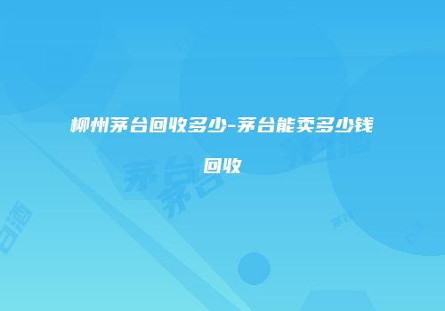 柳州茅台回收多少-茅台能卖多少钱回收