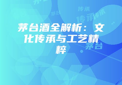 茅台酒全解析：文化传承与工艺精粹