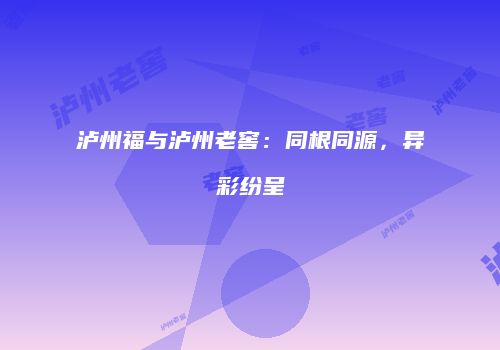 泸州福与泸州老窖：同根同源，异彩纷呈