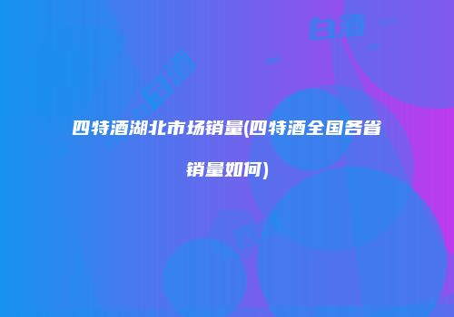 四特酒湖北市场销量(四特酒全国各省销量如何)
