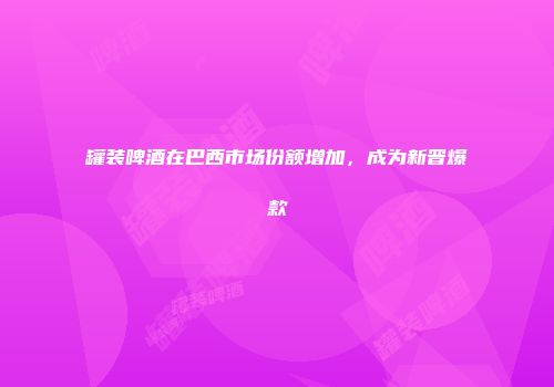 罐装啤酒在巴西市场份额增加，成为新晋爆款