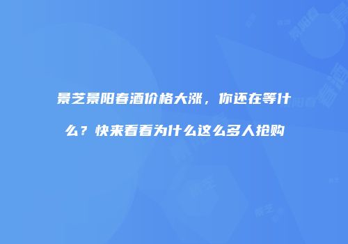 景芝景阳春酒价格大涨，你还在等什么？快来看看为什么这么多人抢购
