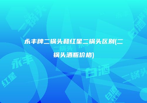 永丰牌二锅头和红星二锅头区别(二锅头酒瓶价格)