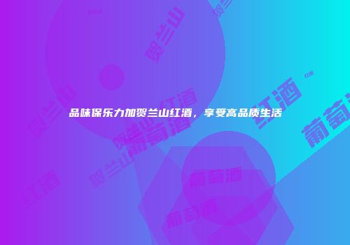 品味保乐力加贺兰山红酒，享受高品质生活