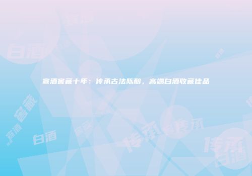宣酒窖藏十年：传承古法陈酿，高端白酒收藏佳品