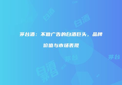茅台酒：不做广告的白酒巨头，品牌价值与市场表现