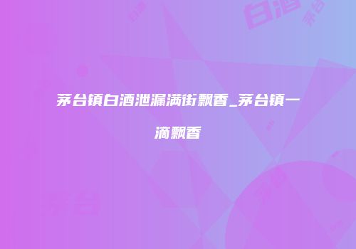 茅台镇白酒泄漏满街飘香_茅台镇一滴飘香