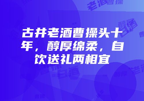 古井老酒曹操头十年，醇厚绵柔，自饮送礼两相宜