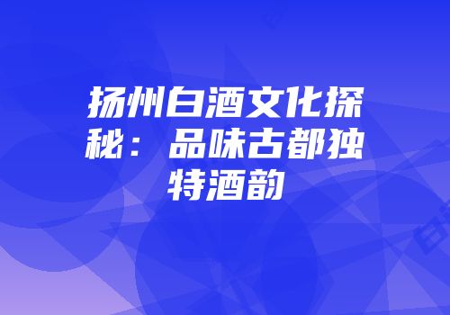扬州白酒文化探秘：品味古都独特酒韵