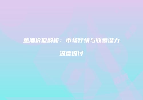 董酒价值解析：市场行情与收藏潜力深度探讨