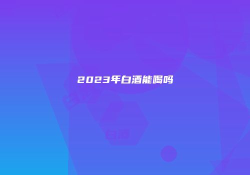2023年白酒能喝吗