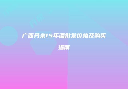 广西丹泉15年酒批发价格及购买指南