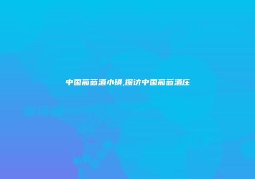 中国葡萄酒小镇,探访中国葡萄酒庄