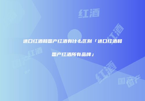 进口红酒和国产红酒有什么区别「进口红酒和国产红酒所有品牌」
