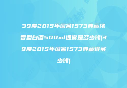39度2015年国窖1573典藏浓香型白酒500ml通常是多少钱(39度2015年国窖1573典藏得多少钱)
