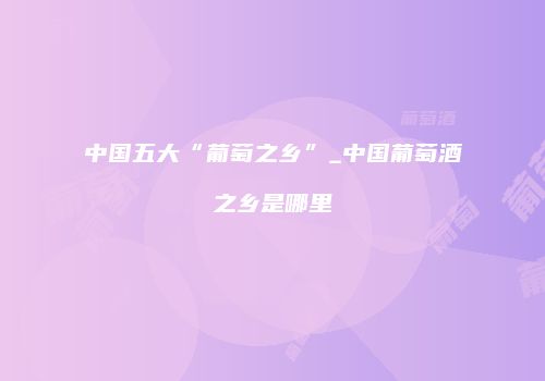 中国五大“葡萄之乡”_中国葡萄酒之乡是哪里