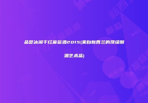 品尝冰湖干红葡萄酒2015(来自新西兰的顶级酿酒艺术品)