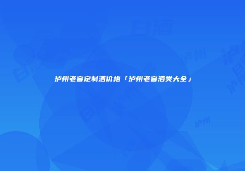泸州老窖定制酒价格「泸州老窖酒类大全」