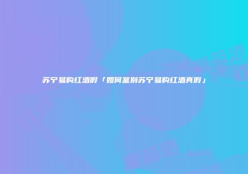 苏宁易购红酒假「如何鉴别苏宁易购红酒真假」
