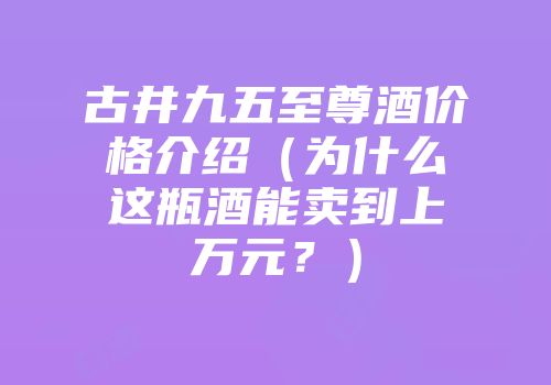 古井九五至尊酒价格介绍（为什么这瓶酒能卖到上万元？）