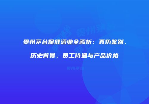 贵州茅台保健酒业全解析：真伪鉴别、历史背景、员工待遇与产品价格
