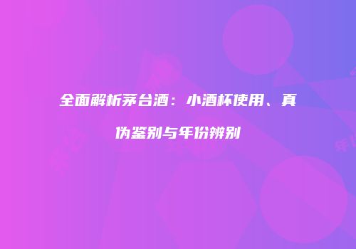 全面解析茅台酒：小酒杯使用、真伪鉴别与年份辨别