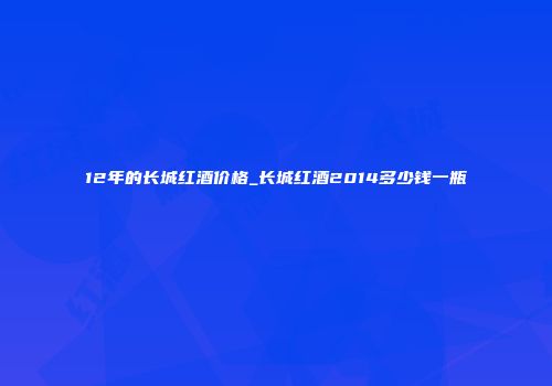 12年的长城红酒价格_长城红酒2014多少钱一瓶