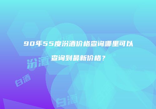 90年55度汾酒价格查询哪里可以查询到最新价格？