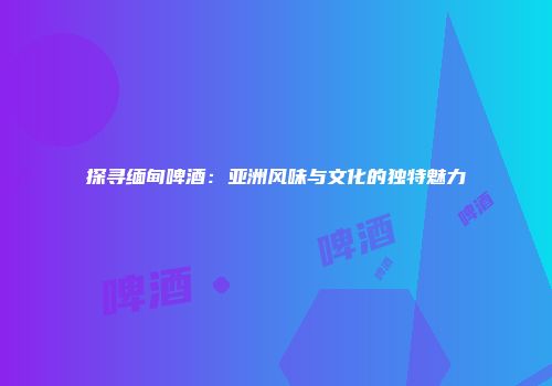 探寻缅甸啤酒：亚洲风味与文化的独特魅力