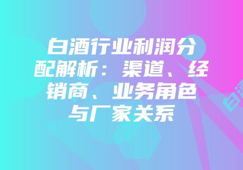 白酒行业利润分配解析：渠道、经销商、业务角色与厂家关系